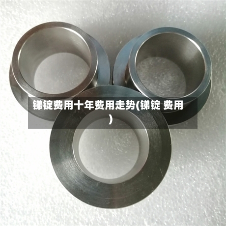 锑锭费用十年费用走势(锑锭 费用)