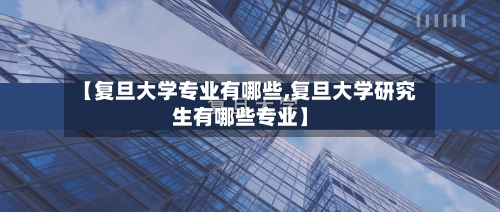 【复旦大学专业有哪些,复旦大学研究生有哪些专业】