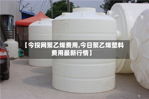 【今投网聚乙烯费用,今日聚乙烯塑料费用最新行情】