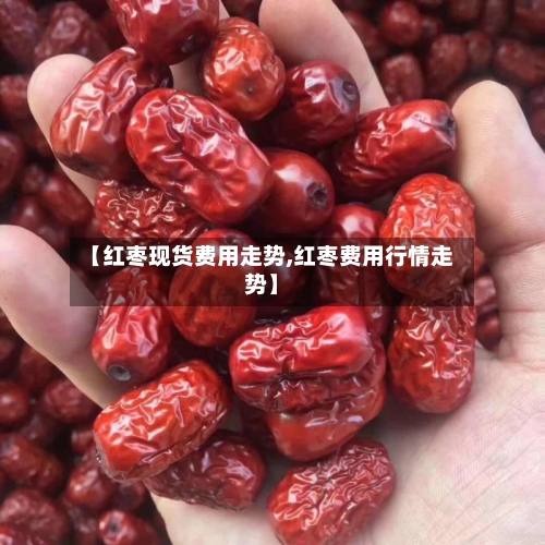 【红枣现货费用走势,红枣费用行情走势】-第2张图片