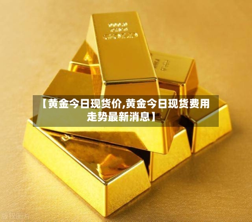 【黄金今日现货价,黄金今日现货费用走势最新消息】
