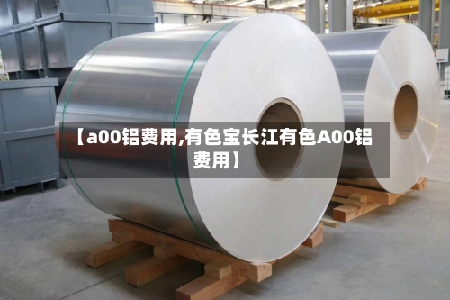 【a00铝费用,有色宝长江有色A00铝费用】