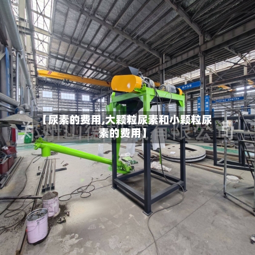 【尿素的费用,大颗粒尿素和小颗粒尿素的费用】-第2张图片