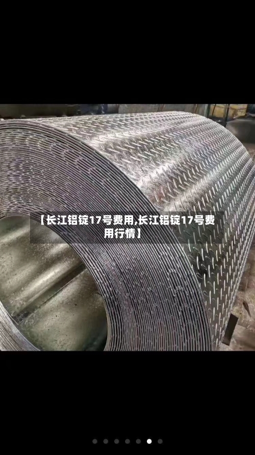 【长江铝锭17号费用,长江铝锭17号费用行情】