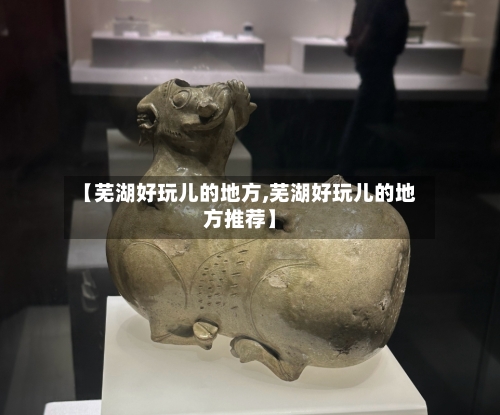 【芜湖好玩儿的地方,芜湖好玩儿的地方推荐】
