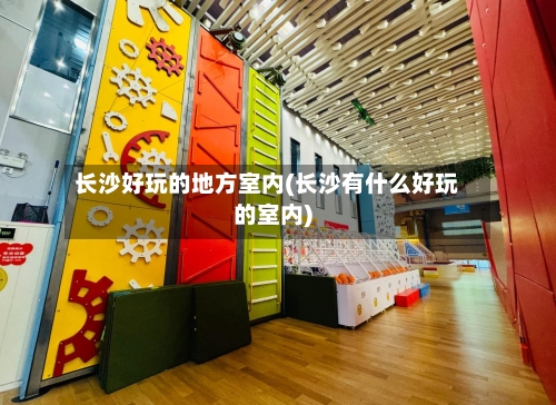 长沙好玩的地方室内(长沙有什么好玩的室内)