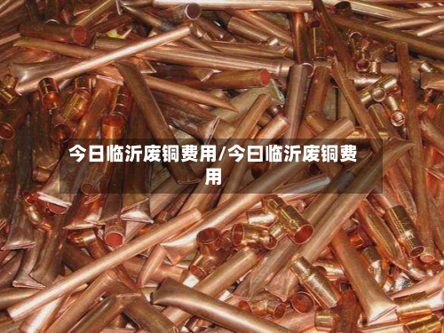 今日临沂废铜费用/今曰临沂废铜费用-第1张图片