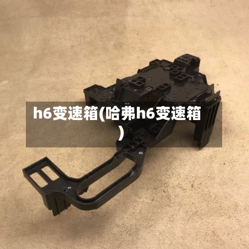 h6变速箱(哈弗h6变速箱)