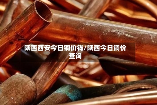 陕西西安今日铜价钱/陕西今日铜价查询