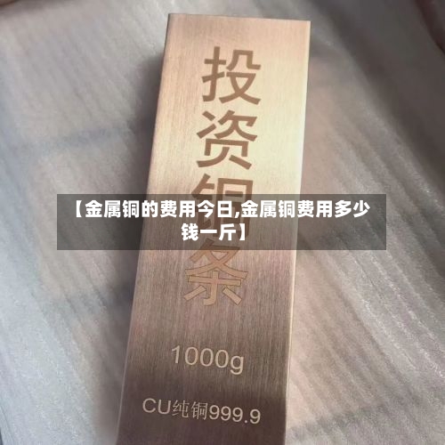 【金属铜的费用今日,金属铜费用多少钱一斤】-第2张图片
