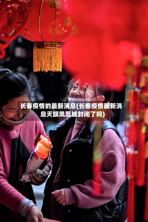 长春疫情的最新消息(长春疫情最新消息天旗凤凰城封闭了吗)