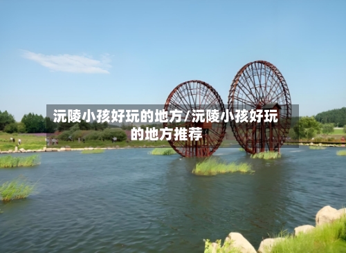 沅陵小孩好玩的地方/沅陵小孩好玩的地方推荐
