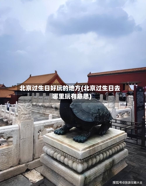 北京过生日好玩的地方(北京过生日去哪里玩有意思)