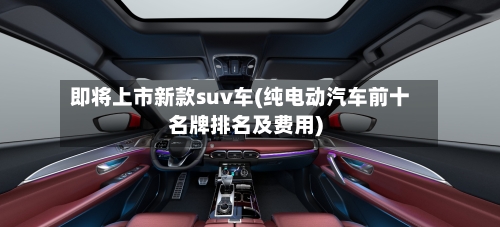 即将上市新款suv车(纯电动汽车前十名牌排名及费用)