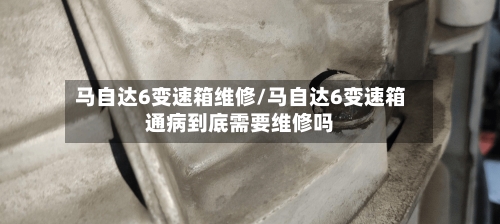 马自达6变速箱维修/马自达6变速箱通病到底需要维修吗