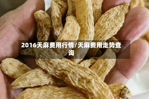 2016天麻费用行情/天麻费用走势查询-第2张图片