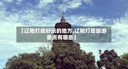 【辽阳灯塔好玩的地方,辽阳灯塔旅游景点有哪些】-第3张图片