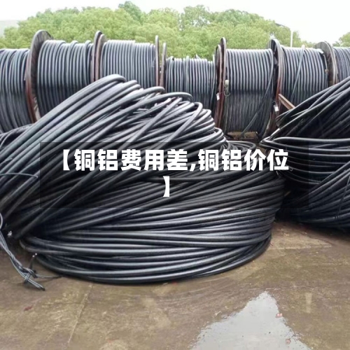 【铜铝费用差,铜铝价位】-第3张图片