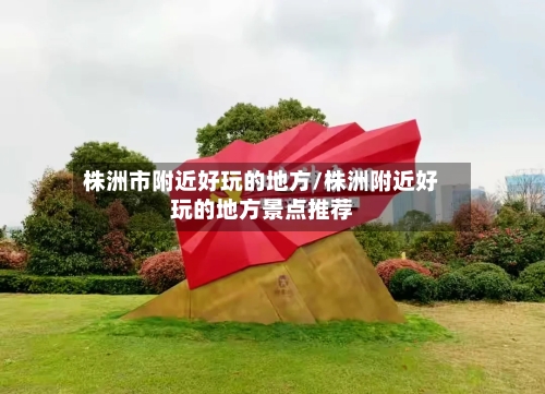 株洲市附近好玩的地方/株洲附近好玩的地方景点推荐
