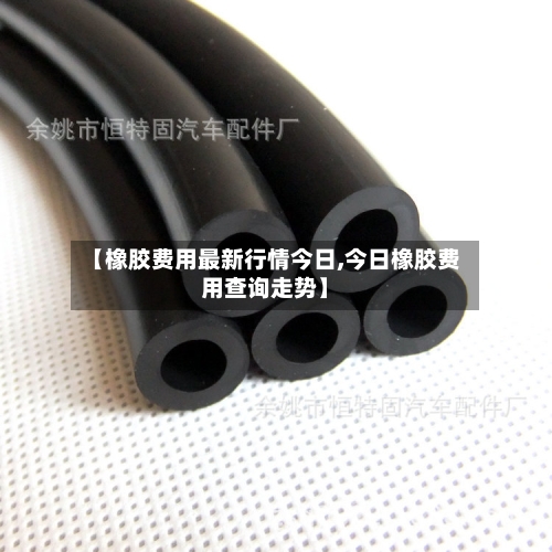 【橡胶费用最新行情今日,今日橡胶费用查询走势】-第3张图片