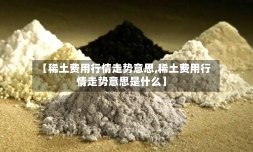【稀土费用行情走势意思,稀土费用行情走势意思是什么】-第2张图片