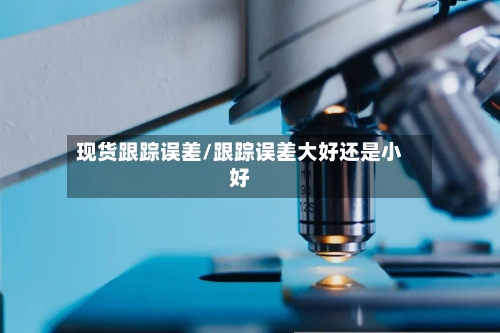 现货跟踪误差/跟踪误差大好还是小好-第2张图片