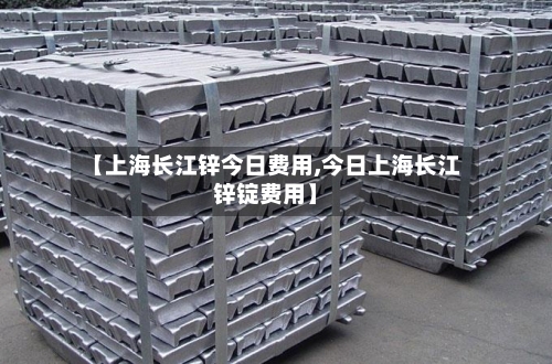 【上海长江锌今日费用,今日上海长江锌锭费用】