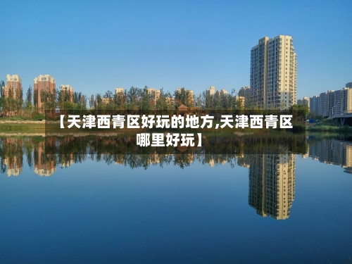 【天津西青区好玩的地方,天津西青区哪里好玩】-第2张图片