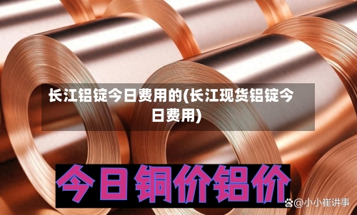 长江铝锭今日费用的(长江现货铝锭今日费用)