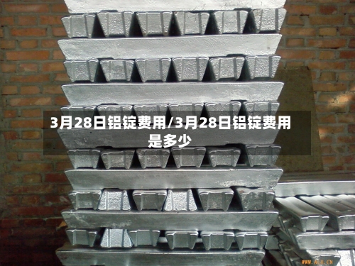 3月28日铝锭费用/3月28日铝锭费用是多少