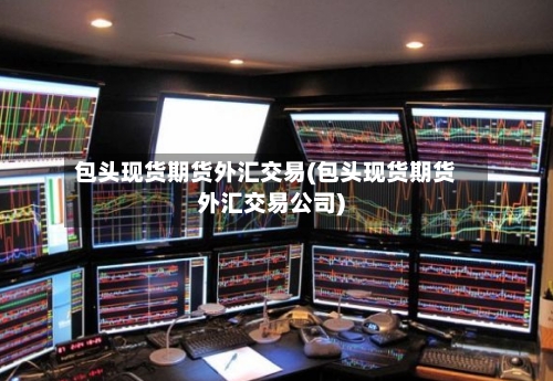 包头现货期货外汇交易(包头现货期货外汇交易公司)-第2张图片