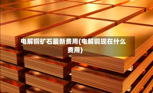 电解铜矿石最新费用(电解铜现在什么费用)