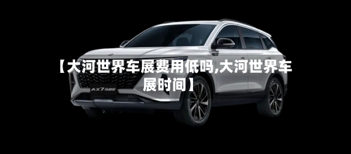 【大河世界车展费用低吗,大河世界车展时间】