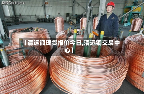 【清远铜现货报价今日,清远铜交易中心】