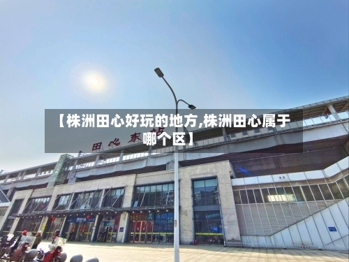 【株洲田心好玩的地方,株洲田心属于哪个区】