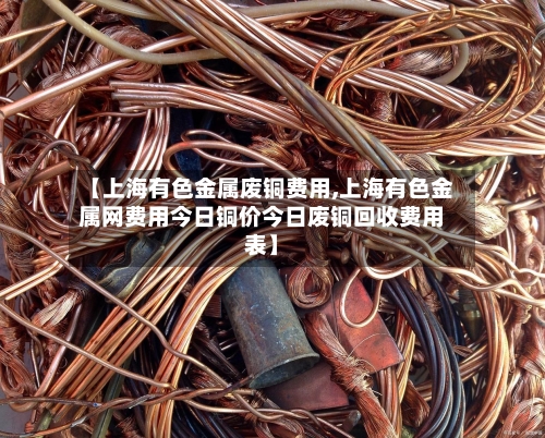 【上海有色金属废铜费用,上海有色金属网费用今日铜价今日废铜回收费用表】