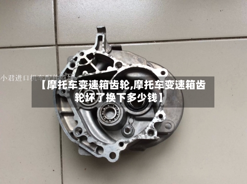 【摩托车变速箱齿轮,摩托车变速箱齿轮坏了换下多少钱】