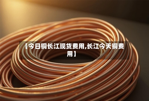 【今日铜长江现货费用,长江今天铜费用】-第3张图片