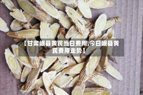 【甘肃岷县黄芪当日费用,今日岷县黄芪费用走势】-第2张图片