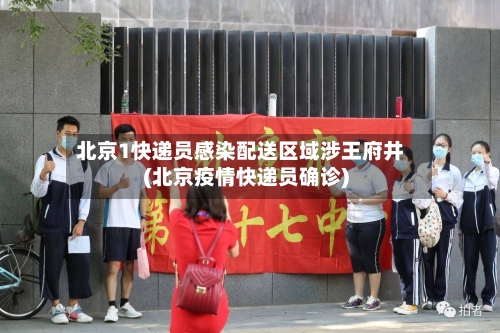 北京1快递员感染配送区域涉王府井(北京疫情快递员确诊)-第2张图片