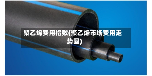 聚乙烯费用指数(聚乙烯市场费用走势图)-第2张图片