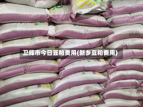 卫辉市今日豆粕费用(新乡豆粕费用)-第2张图片