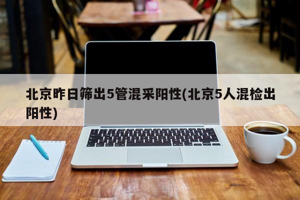 北京昨日筛出5管混采阳性(北京5人混检出阳性)