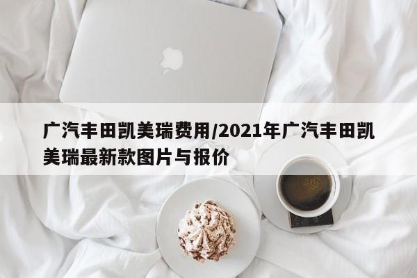 广汽丰田凯美瑞费用/2021年广汽丰田凯美瑞最新款图片与报价