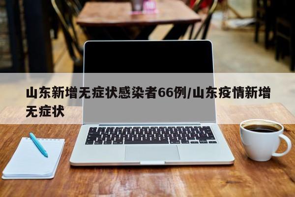 山东新增无症状感染者66例/山东疫情新增无症状