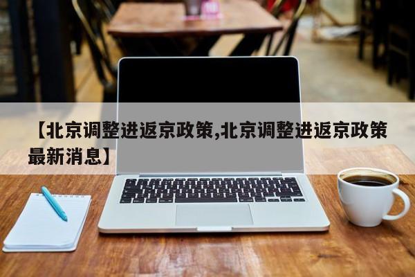 【北京调整进返京政策,北京调整进返京政策最新消息】