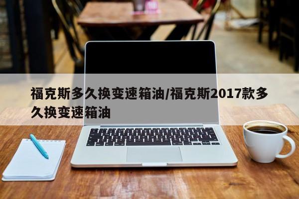 福克斯多久换变速箱油/福克斯2017款多久换变速箱油