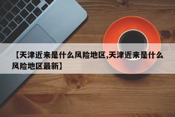【天津近来是什么风险地区,天津近来是什么风险地区最新】