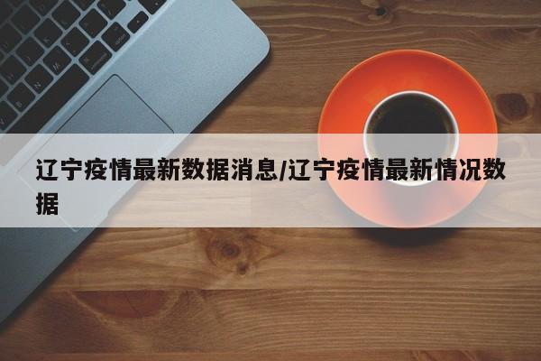 辽宁疫情最新数据消息/辽宁疫情最新情况数据