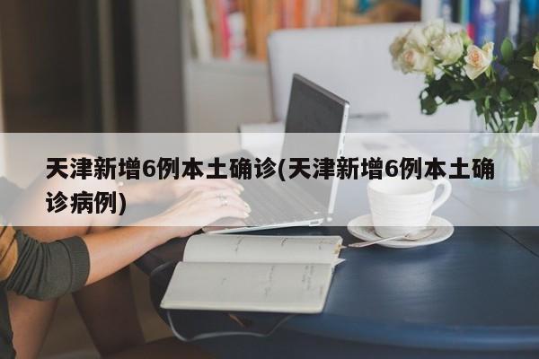 天津新增6例本土确诊(天津新增6例本土确诊病例)